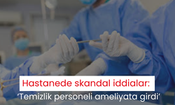 Hastanede skandal iddialar: ‘Temizlik personeli ameliyata girdi’