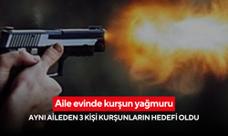 Aile evinde kurşun yağmuru: Aynı aileden 3 kişi kurşunların hedefi oldu