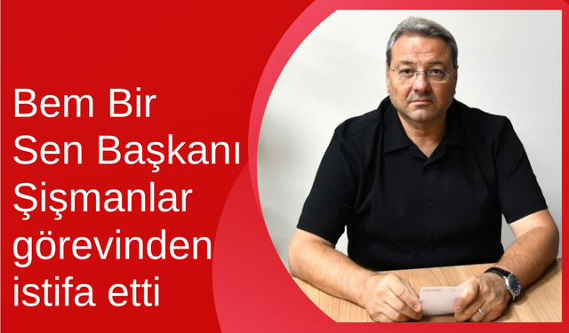 Bem Bir Sen Başkanı Şişmanlar görevinden istifa etti