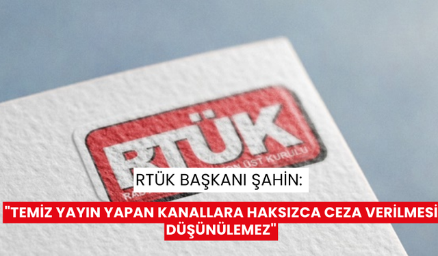 RTÜK Başkanı Şahin: "Temiz yayın yapan kanallara haksızca ceza verilmesi düşünülemez"