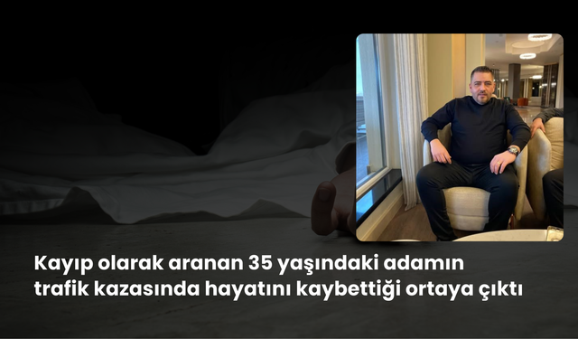 Kayıp olarak aranan 35 yaşındaki adamın trafik kazasında hayatını kaybettiği ortaya çıktı