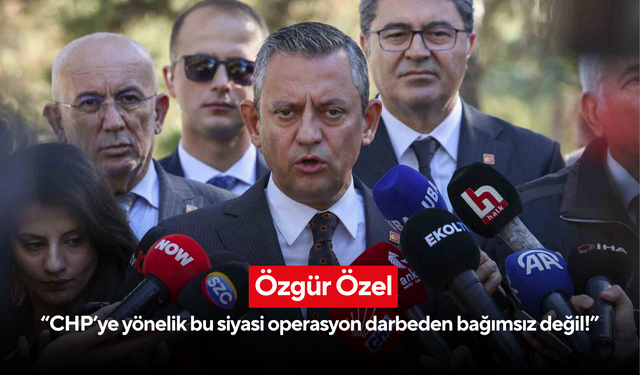 Özgür Özel: “CHP’ye yönelik bu siyasi operasyon darbeden bağımsız değil!”