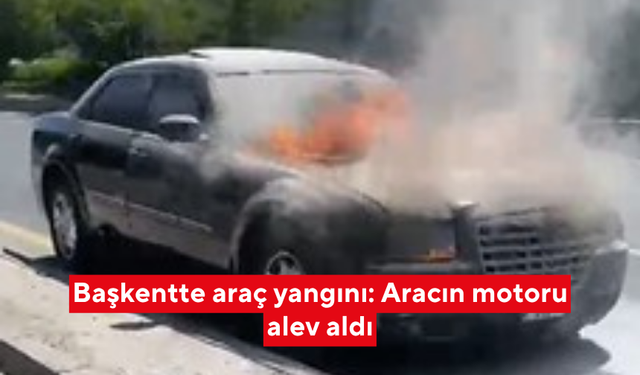 Başkentte araç yangını: Aracın motoru alev aldı