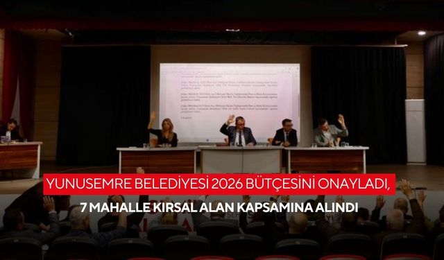Yunusemre Belediyesi 2026 bütçesini onayladı, 7 mahalle kırsal alan kapsamına alındı