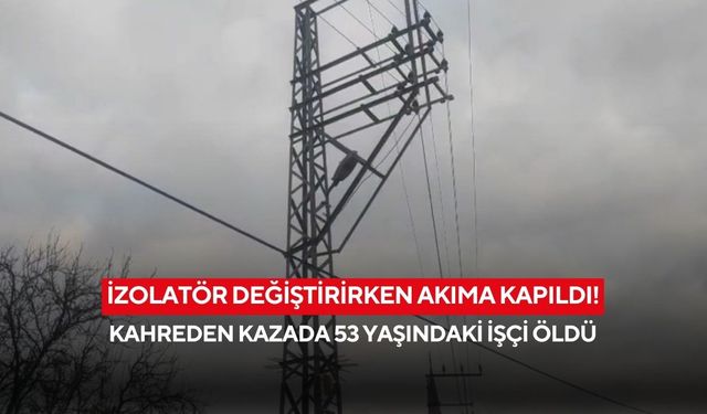 İzolatör değiştirirken akıma kapıldı! Kahreden kazada 53 yaşındaki işçi öldü