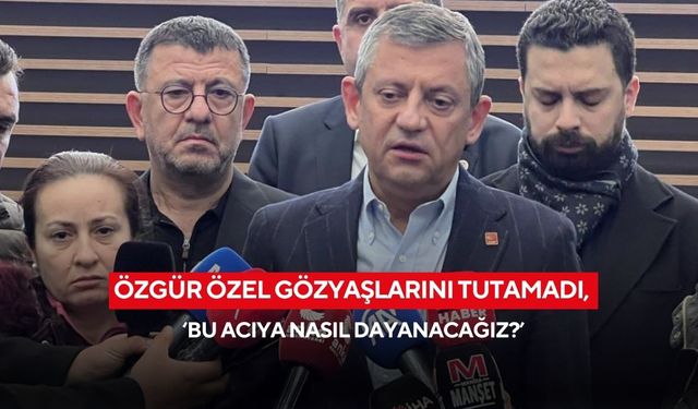 Özgür Özel gözyaşlarını tutamadı, ‘bu acıya nasıl dayanacağız?’