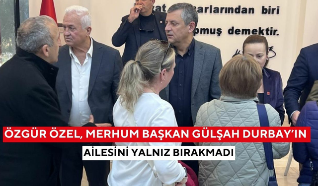 Özgür Özel, merhum Başkan Gülşah Durbay’ın ailesini yalnız bırakmadı