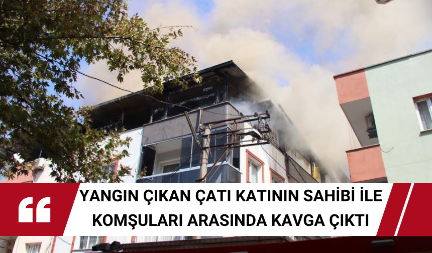 Yangın çıkan çatı katının sahibi ile komşuları arasında kavga çıktı