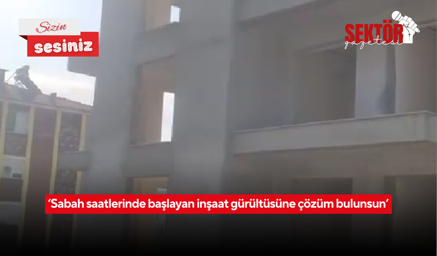 ‘Sabah saatlerinde başlayan inşaat gürültüsüne çözüm bulunsun’