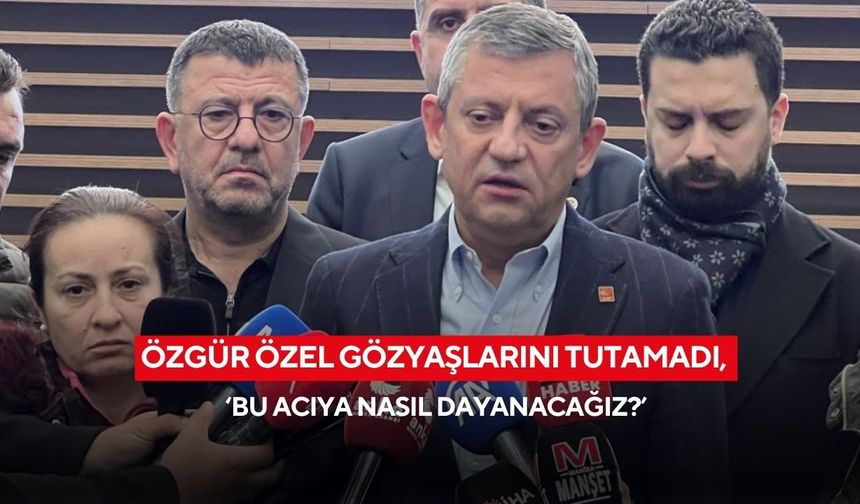 Özgür Özel gözyaşlarını tutamadı, ‘bu acıya nasıl dayanacağız?’