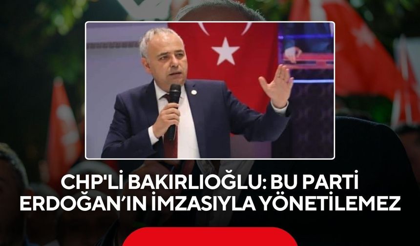 CHP'li Bakırlıoğlu: Bu parti Erdoğan’ın imzasıyla yönetilemez