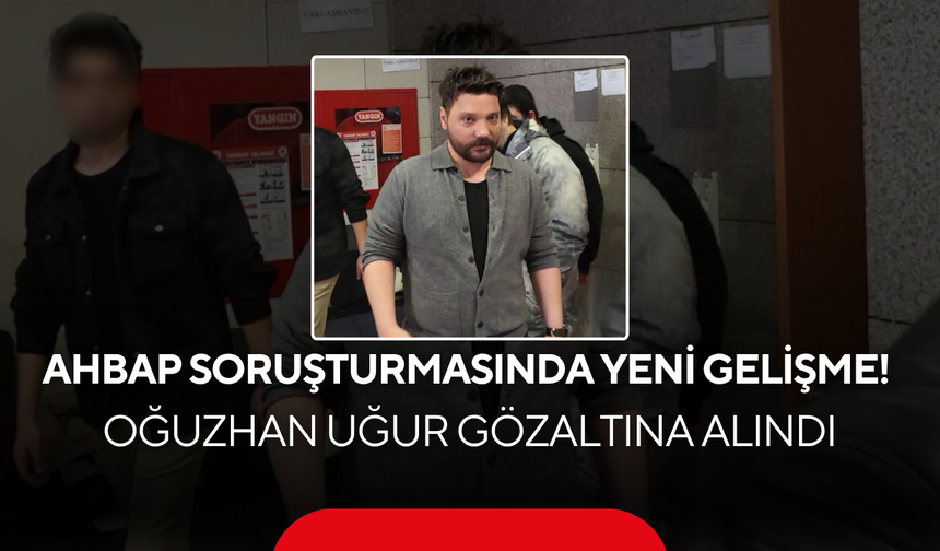 Ahbap soruşturmasında yeni gelişme! Oğuzhan Uğur gözaltına alındı
